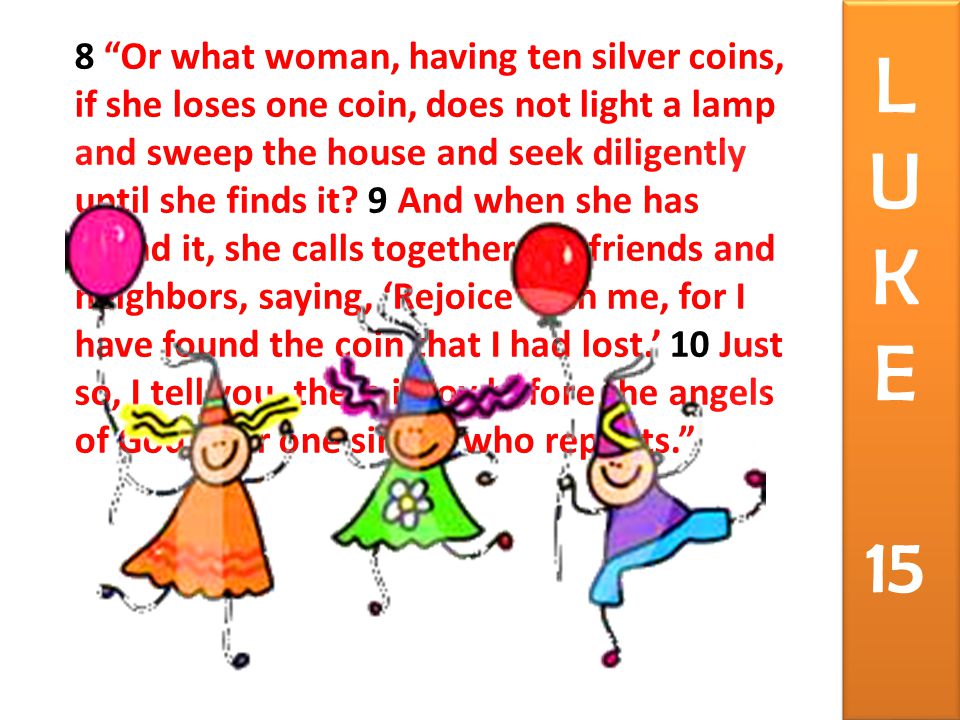 8 Or what woman, having ten silver coins, if she loses one coin, does not light a lamp and sweep the house and seek diligently until she finds it.