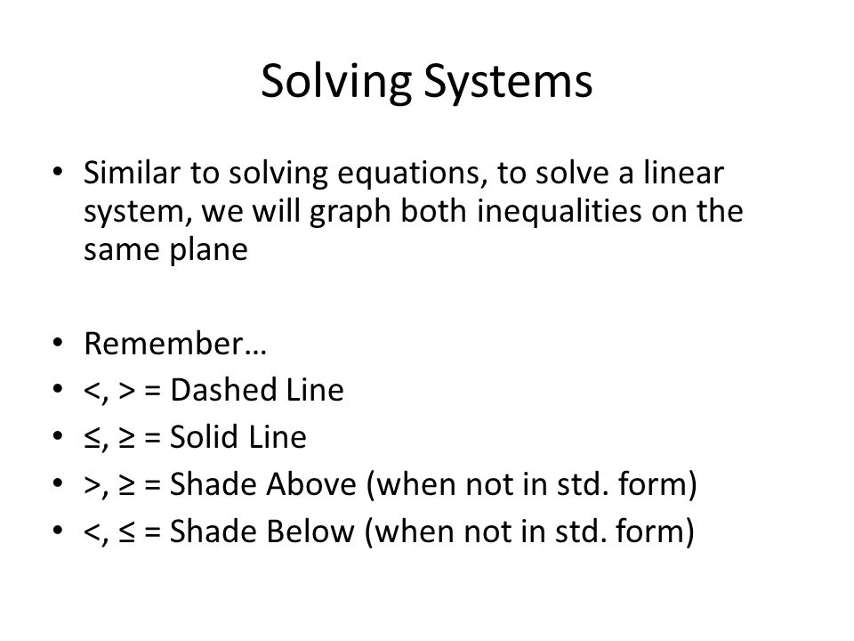 Solving Systems Similar to solving equations, to solve a linear system, we will graph both inequalities on the same plane Remember… = Dashed Line ≤, ≥ = Solid Line >, ≥ = Shade Above (when not in std.