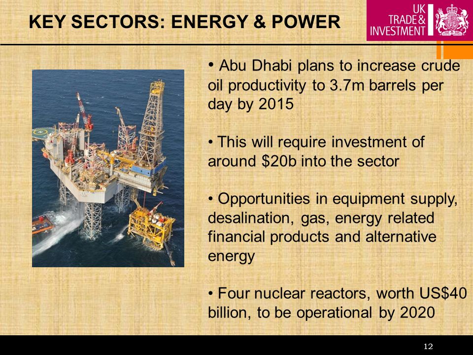 12 KEY SECTORS: ENERGY & POWER Abu Dhabi plans to increase crude oil productivity to 3.7m barrels per day by 2015 This will require investment of around $20b into the sector Opportunities in equipment supply, desalination, gas, energy related financial products and alternative energy Four nuclear reactors, worth US$40 billion, to be operational by 2020
