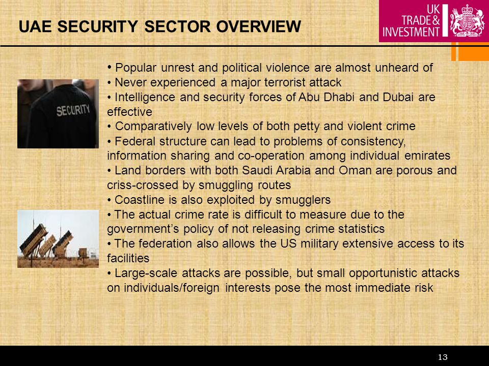 13 UAE SECURITY SECTOR OVERVIEW Popular unrest and political violence are almost unheard of Never experienced a major terrorist attack Intelligence and security forces of Abu Dhabi and Dubai are effective Comparatively low levels of both petty and violent crime Federal structure can lead to problems of consistency, information sharing and co-operation among individual emirates Land borders with both Saudi Arabia and Oman are porous and criss-crossed by smuggling routes Coastline is also exploited by smugglers The actual crime rate is difficult to measure due to the government’s policy of not releasing crime statistics The federation also allows the US military extensive access to its facilities Large-scale attacks are possible, but small opportunistic attacks on individuals/foreign interests pose the most immediate risk