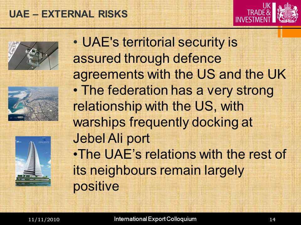 11/11/ UAE – EXTERNAL RISKS UAE s territorial security is assured through defence agreements with the US and the UK The federation has a very strong relationship with the US, with warships frequently docking at Jebel Ali port The UAE’s relations with the rest of its neighbours remain largely positive International Export Colloquium