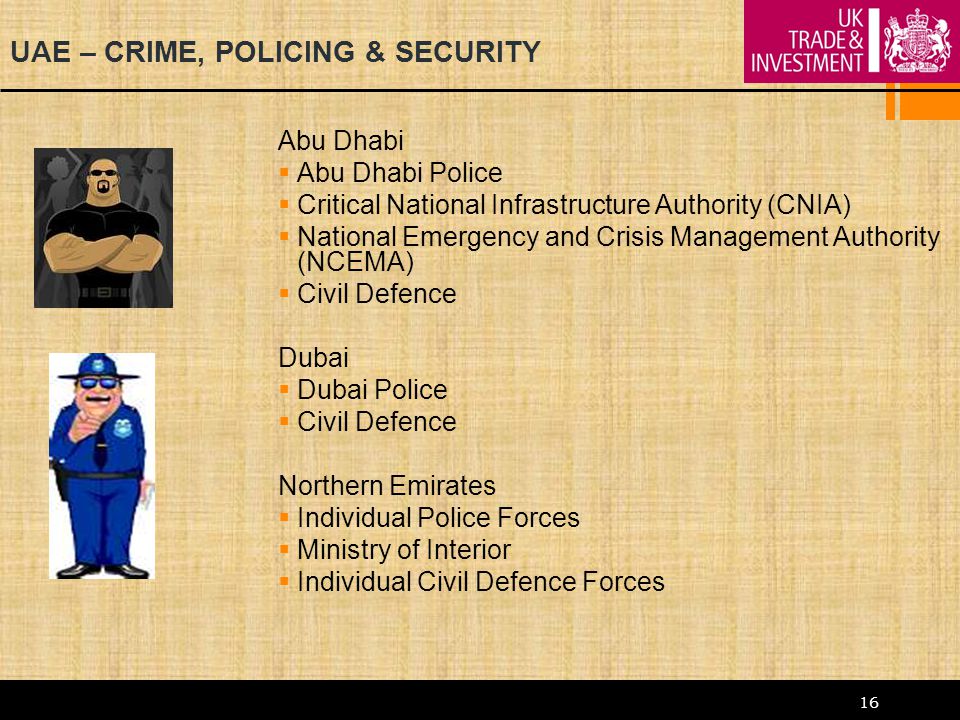 16 UAE – CRIME, POLICING & SECURITY Abu Dhabi  Abu Dhabi Police  Critical National Infrastructure Authority (CNIA)  National Emergency and Crisis Management Authority (NCEMA)  Civil Defence Dubai  Dubai Police  Civil Defence Northern Emirates  Individual Police Forces  Ministry of Interior  Individual Civil Defence Forces