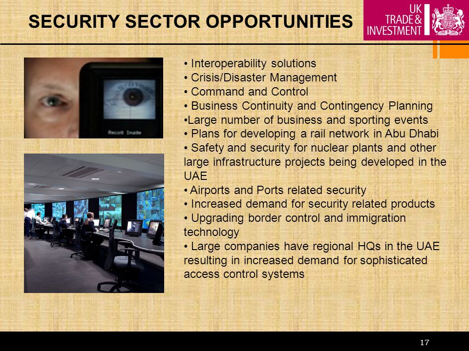 17 SECURITY SECTOR OPPORTUNITIES Interoperability solutions Crisis/Disaster Management Command and Control Business Continuity and Contingency Planning Large number of business and sporting events Plans for developing a rail network in Abu Dhabi Safety and security for nuclear plants and other large infrastructure projects being developed in the UAE Airports and Ports related security Increased demand for security related products Upgrading border control and immigration technology Large companies have regional HQs in the UAE resulting in increased demand for sophisticated access control systems