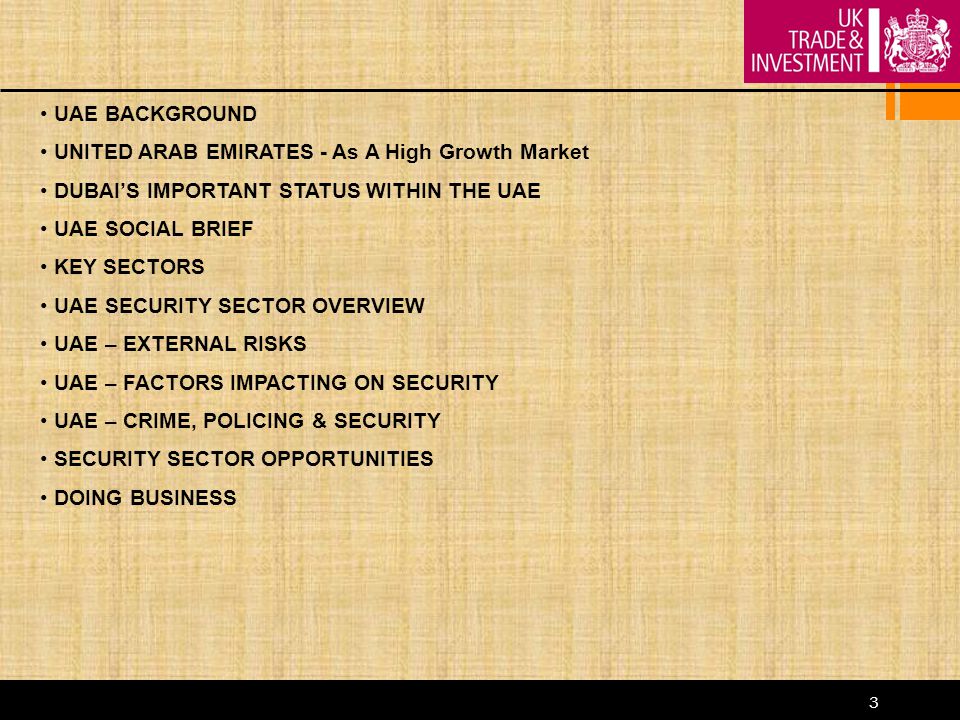 3 UAE BACKGROUND UNITED ARAB EMIRATES - As A High Growth Market DUBAI’S IMPORTANT STATUS WITHIN THE UAE UAE SOCIAL BRIEF KEY SECTORS UAE SECURITY SECTOR OVERVIEW UAE – EXTERNAL RISKS UAE – FACTORS IMPACTING ON SECURITY UAE – CRIME, POLICING & SECURITY SECURITY SECTOR OPPORTUNITIES DOING BUSINESS