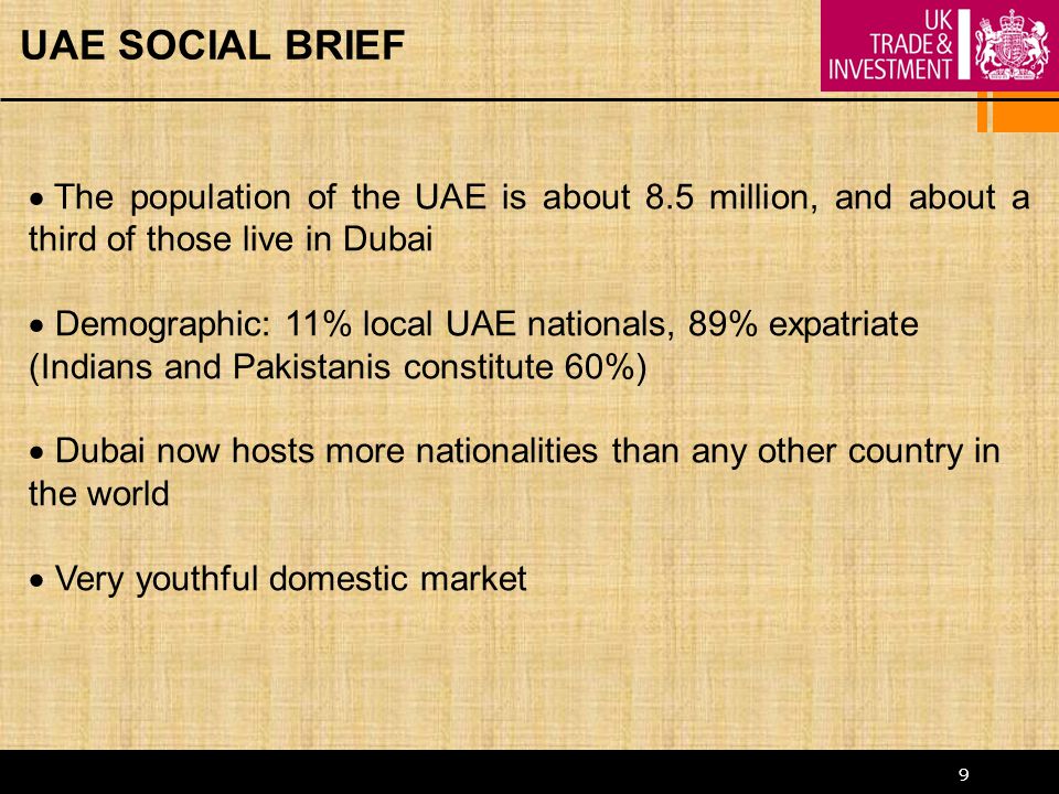 9 UAE SOCIAL BRIEF  The population of the UAE is about 8.5 million, and about a third of those live in Dubai  Demographic: 11% local UAE nationals, 89% expatriate (Indians and Pakistanis constitute 60%)  Dubai now hosts more nationalities than any other country in the world  Very youthful domestic market