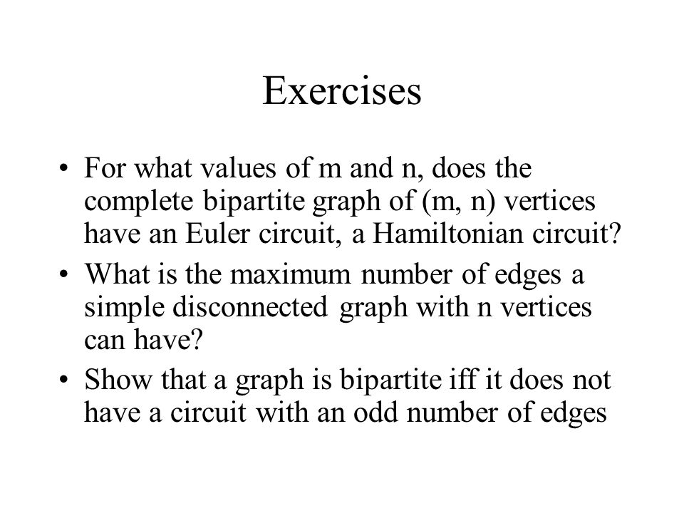Exercises For what values of m and n, does the complete bipartite graph of (m, n) vertices have an Euler circuit, a Hamiltonian circuit.