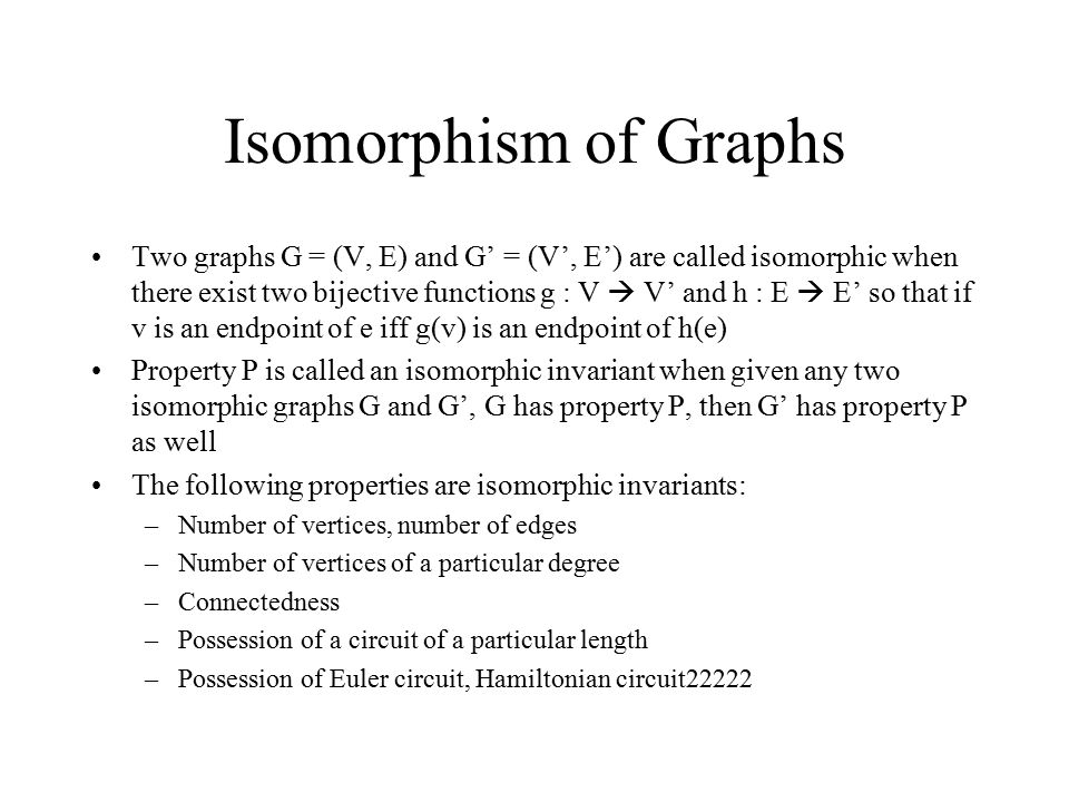 Isomorphism of Graphs Two graphs G = (V, E) and G’ = (V’, E’) are called isomorphic when there exist two bijective functions g : V  V’ and h : E  E’ so that if v is an endpoint of e iff g(v) is an endpoint of h(e) Property P is called an isomorphic invariant when given any two isomorphic graphs G and G’, G has property P, then G’ has property P as well The following properties are isomorphic invariants: –Number of vertices, number of edges –Number of vertices of a particular degree –Connectedness –Possession of a circuit of a particular length –Possession of Euler circuit, Hamiltonian circuit22222