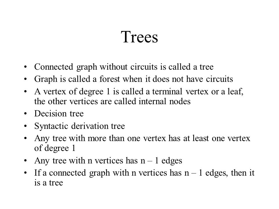 Trees Connected graph without circuits is called a tree Graph is called a forest when it does not have circuits A vertex of degree 1 is called a terminal vertex or a leaf, the other vertices are called internal nodes Decision tree Syntactic derivation tree Any tree with more than one vertex has at least one vertex of degree 1 Any tree with n vertices has n – 1 edges If a connected graph with n vertices has n – 1 edges, then it is a tree
