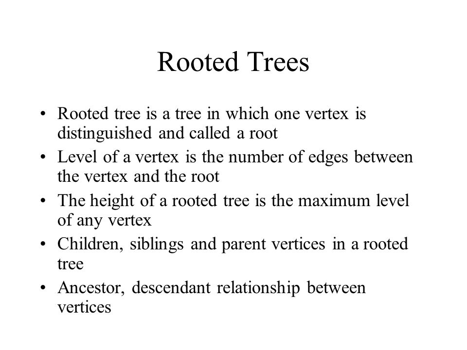 Rooted Trees Rooted tree is a tree in which one vertex is distinguished and called a root Level of a vertex is the number of edges between the vertex and the root The height of a rooted tree is the maximum level of any vertex Children, siblings and parent vertices in a rooted tree Ancestor, descendant relationship between vertices