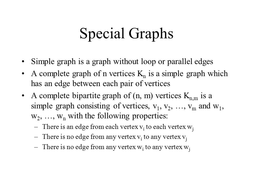 Special Graphs Simple graph is a graph without loop or parallel edges A complete graph of n vertices K n is a simple graph which has an edge between each pair of vertices A complete bipartite graph of (n, m) vertices K n,m is a simple graph consisting of vertices, v 1, v 2, …, v m and w 1, w 2, …, w n with the following properties: –There is an edge from each vertex v i to each vertex w j –There is no edge from any vertex v i to any vertex v j –There is no edge from any vertex w i to any vertex w j
