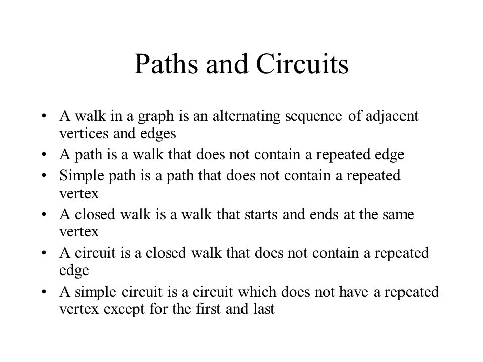 Paths and Circuits A walk in a graph is an alternating sequence of adjacent vertices and edges A path is a walk that does not contain a repeated edge Simple path is a path that does not contain a repeated vertex A closed walk is a walk that starts and ends at the same vertex A circuit is a closed walk that does not contain a repeated edge A simple circuit is a circuit which does not have a repeated vertex except for the first and last