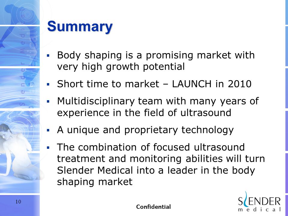 10 Confidential Summary  Body shaping is a promising market with very high growth potential  Short time to market – LAUNCH in 2010  Multidisciplinary team with many years of experience in the field of ultrasound  A unique and proprietary technology  The combination of focused ultrasound treatment and monitoring abilities will turn Slender Medical into a leader in the body shaping market