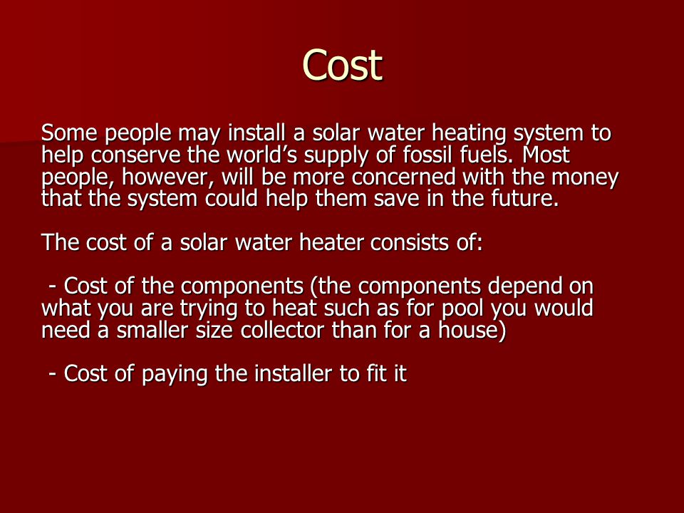Cost Some people may install a solar water heating system to help conserve the world’s supply of fossil fuels.