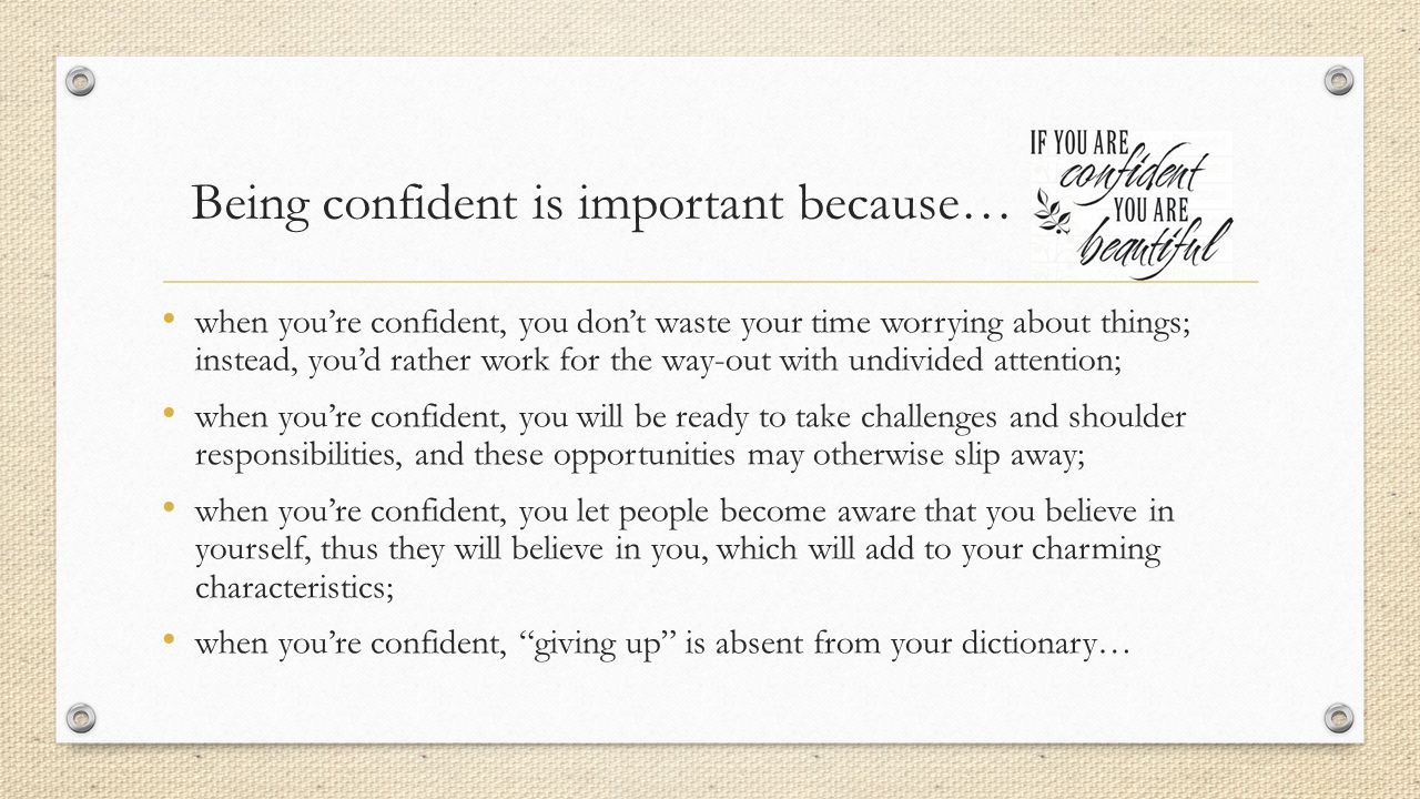 Being confident is important because… when you’re confident, you don’t waste your time worrying about things; instead, you’d rather work for the way-out with undivided attention; when you’re confident, you will be ready to take challenges and shoulder responsibilities, and these opportunities may otherwise slip away; when you’re confident, you let people become aware that you believe in yourself, thus they will believe in you, which will add to your charming characteristics; when you’re confident, giving up is absent from your dictionary…