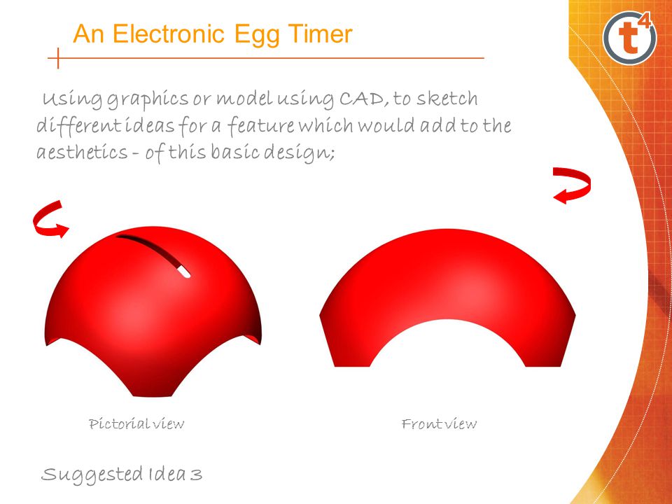 An Electronic Egg Timer Using graphics or model using CAD, to sketch different ideas for a feature which would add to the aesthetics - of this basic design; Pictorial viewFront view Suggested Idea 3