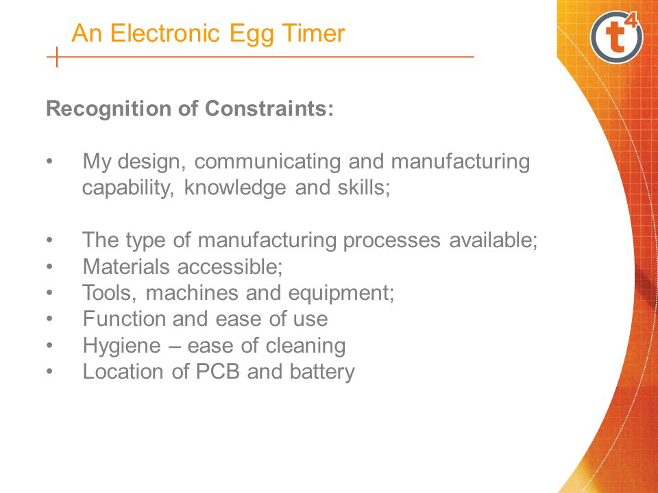 Recognition of Constraints: My design, communicating and manufacturing capability, knowledge and skills; The type of manufacturing processes available; Materials accessible; Tools, machines and equipment; Function and ease of use Hygiene – ease of cleaning Location of PCB and battery An Electronic Egg Timer