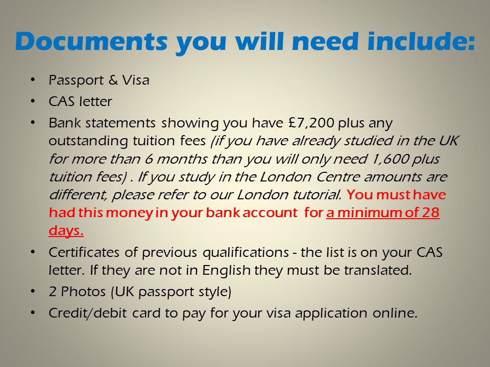 Documents you will need include: Passport & Visa CAS letter Bank statements showing you have £7,200 plus any outstanding tuition fees (if you have already studied in the UK for more than 6 months than you will only need 1,600 plus tuition fees).