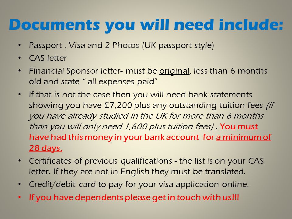 Documents you will need include: Passport, Visa and 2 Photos (UK passport style) CAS letter Financial Sponsor letter- must be original, less than 6 months old and state all expenses paid If that is not the case then you will need bank statements showing you have £7,200 plus any outstanding tuition fees (if you have already studied in the UK for more than 6 months than you will only need 1,600 plus tuition fees).