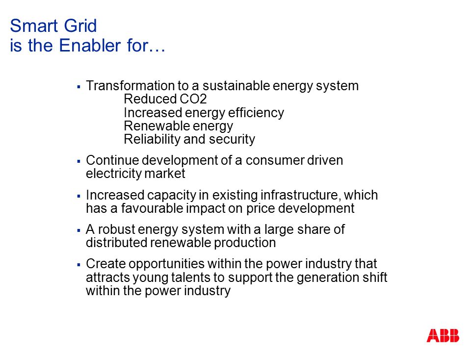 Smart Grid is the Enabler for…  Transformation to a sustainable energy system Reduced CO2 Increased energy efficiency Renewable energy Reliability and security  Continue development of a consumer driven electricity market  Increased capacity in existing infrastructure, which has a favourable impact on price development  A robust energy system with a large share of distributed renewable production  Create opportunities within the power industry that attracts young talents to support the generation shift within the power industry