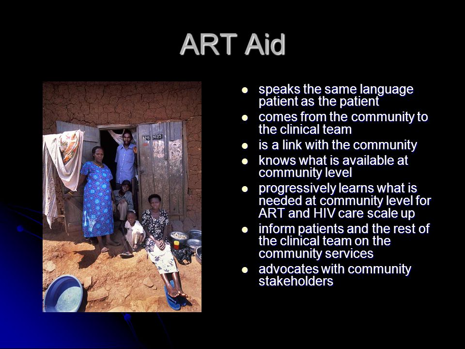 ART Aid speaks the same language patient as the patient speaks the same language patient as the patient comes from the community to the clinical team comes from the community to the clinical team is a link with the community is a link with the community knows what is available at community level knows what is available at community level progressively learns what is needed at community level for ART and HIV care scale up progressively learns what is needed at community level for ART and HIV care scale up inform patients and the rest of the clinical team on the community services inform patients and the rest of the clinical team on the community services advocates with community stakeholders advocates with community stakeholders