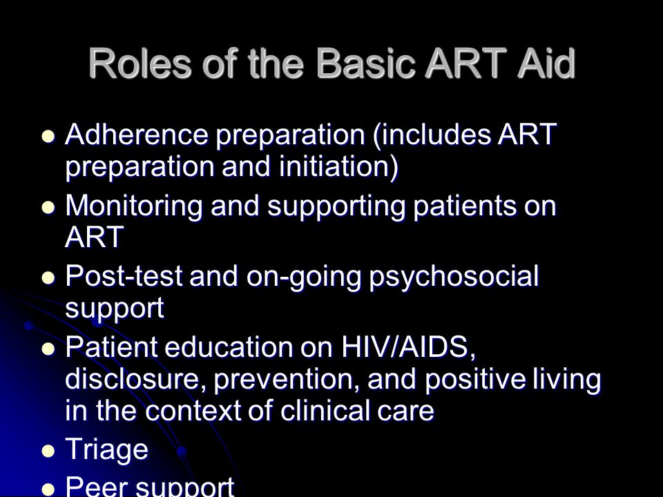 Roles of the Basic ART Aid Adherence preparation (includes ART preparation and initiation) Adherence preparation (includes ART preparation and initiation) Monitoring and supporting patients on ART Monitoring and supporting patients on ART Post-test and on-going psychosocial support Post-test and on-going psychosocial support Patient education on HIV/AIDS, disclosure, prevention, and positive living in the context of clinical care Patient education on HIV/AIDS, disclosure, prevention, and positive living in the context of clinical care Triage Triage Peer support Peer support Community support Community support