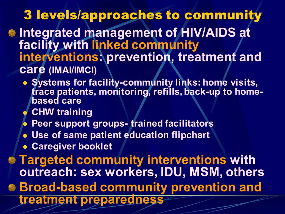 3 levels/approaches to community Integrated management of HIV/AIDS at facility with linked community interventions: prevention, treatment and care (IMAI/IMCI) Systems for facility-community links: home visits, trace patients, monitoring, refills, back-up to home- based care CHW training Peer support groups- trained facilitators Use of same patient education flipchart Caregiver booklet Targeted community interventions with outreach: sex workers, IDU, MSM, others Broad-based community prevention and treatment preparedness
