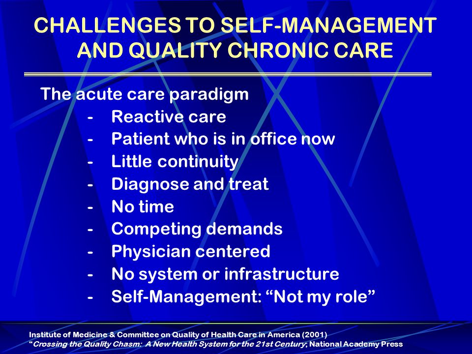 CHALLENGES TO SELF-MANAGEMENT AND QUALITY CHRONIC CARE The acute care paradigm -Reactive care -Patient who is in office now -Little continuity -Diagnose and treat -No time - Competing demands -Physician centered -No system or infrastructure -Self-Management: Not my role Institute of Medicine & Committee on Quality of Health Care in America (2001) Crossing the Quality Chasm: A New Health System for the 21st Century; National Academy Press
