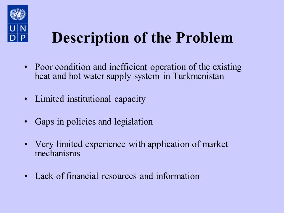 Description of the Problem Poor condition and inefficient operation of the existing heat and hot water supply system in Turkmenistan Limited institutional capacity Gaps in policies and legislation Very limited experience with application of market mechanisms Lack of financial resources and information