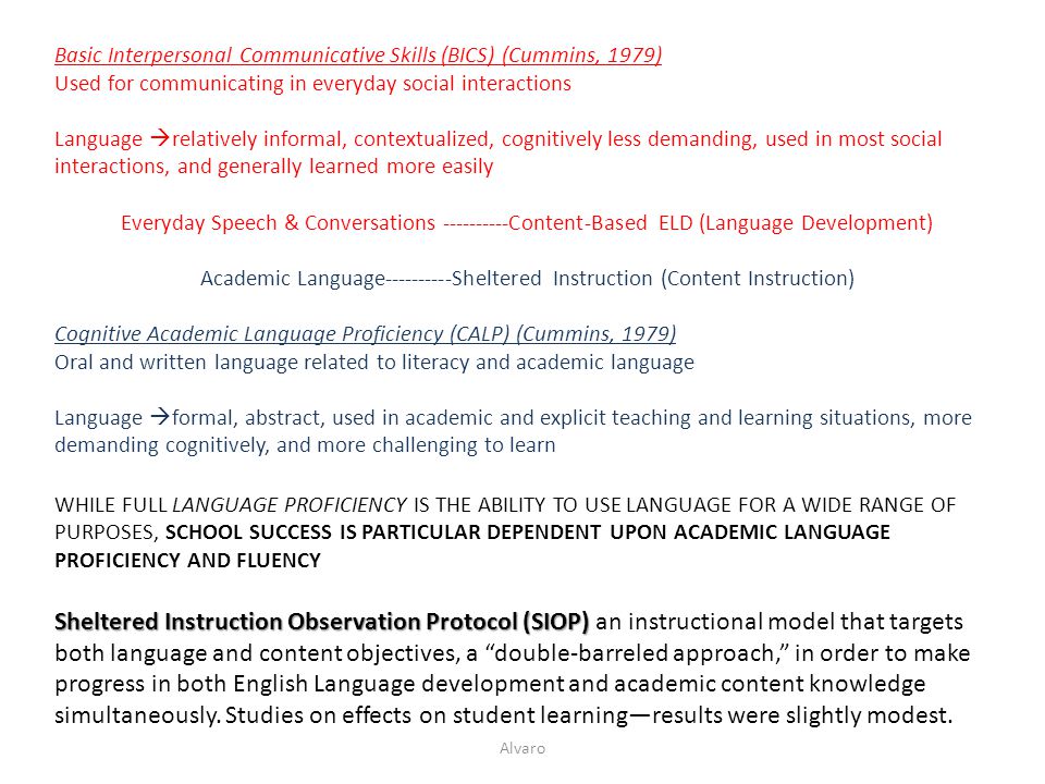 Basic Interpersonal Communicative Skills (BICS) (Cummins, 1979) Used for communicating in everyday social interactions Language  relatively informal, contextualized, cognitively less demanding, used in most social interactions, and generally learned more easily Everyday Speech & Conversations Content-Based ELD (Language Development) Academic Language Sheltered Instruction (Content Instruction) Cognitive Academic Language Proficiency (CALP) (Cummins, 1979) Oral and written language related to literacy and academic language Language  formal, abstract, used in academic and explicit teaching and learning situations, more demanding cognitively, and more challenging to learn WHILE FULL LANGUAGE PROFICIENCY IS THE ABILITY TO USE LANGUAGE FOR A WIDE RANGE OF PURPOSES, SCHOOL SUCCESS IS PARTICULAR DEPENDENT UPON ACADEMIC LANGUAGE PROFICIENCY AND FLUENCY Sheltered Instruction Observation Protocol (SIOP) Sheltered Instruction Observation Protocol (SIOP) an instructional model that targets both language and content objectives, a double-barreled approach, in order to make progress in both English Language development and academic content knowledge simultaneously.