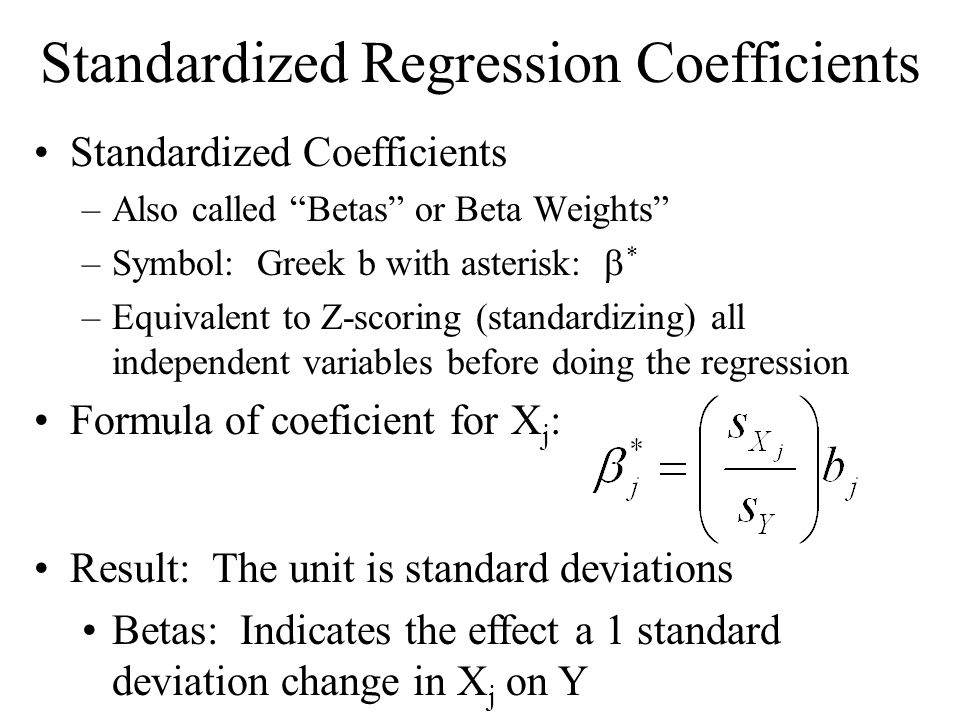 Standardized Regression Coefficients Standardized Coefficients –Also called Betas or Beta Weights –Symbol: Greek b with asterisk:  * –Equivalent to Z-scoring (standardizing) all independent variables before doing the regression Formula of coeficient for X j : Result: The unit is standard deviations Betas: Indicates the effect a 1 standard deviation change in X j on Y