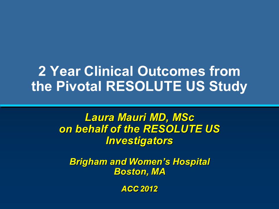 2 Year Clinical Outcomes from the Pivotal RESOLUTE US Study Laura Mauri MD, MSc on behalf of the RESOLUTE US Investigators Brigham and Women’s Hospital Boston, MA ACC 2012