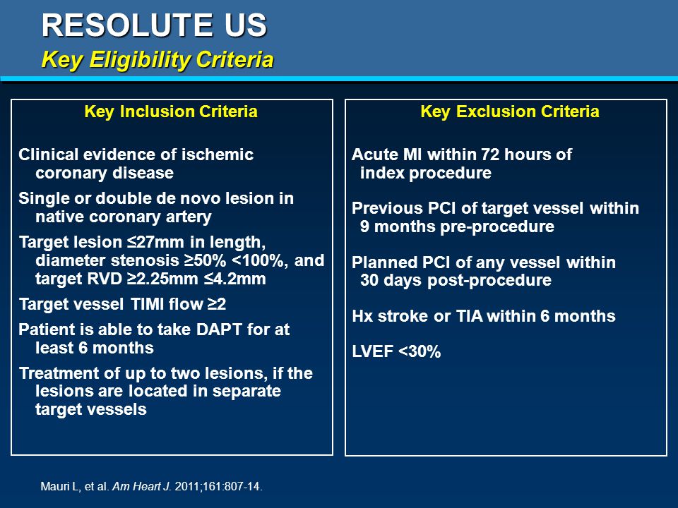 Key Inclusion Criteria Clinical evidence of ischemic coronary disease Single or double de novo lesion in native coronary artery Target lesion ≤27mm in length, diameter stenosis ≥50% <100%, and target RVD ≥2.25mm ≤4.2mm Target vessel TIMI flow ≥2 Patient is able to take DAPT for at least 6 months Treatment of up to two lesions, if the lesions are located in separate target vessels Key Exclusion Criteria Acute MI within 72 hours of index procedure Previous PCI of target vessel within 9 months pre-procedure Planned PCI of any vessel within 30 days post-procedure Hx stroke or TIA within 6 months LVEF <30% RESOLUTE US Key Eligibility Criteria Mauri L, et al.