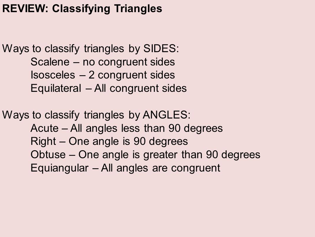 REVIEW: Classifying Triangles Ways to classify triangles by SIDES: Scalene – no congruent sides Isosceles – 2 congruent sides Equilateral – All congruent sides Ways to classify triangles by ANGLES: Acute – All angles less than 90 degrees Right – One angle is 90 degrees Obtuse – One angle is greater than 90 degrees Equiangular – All angles are congruent