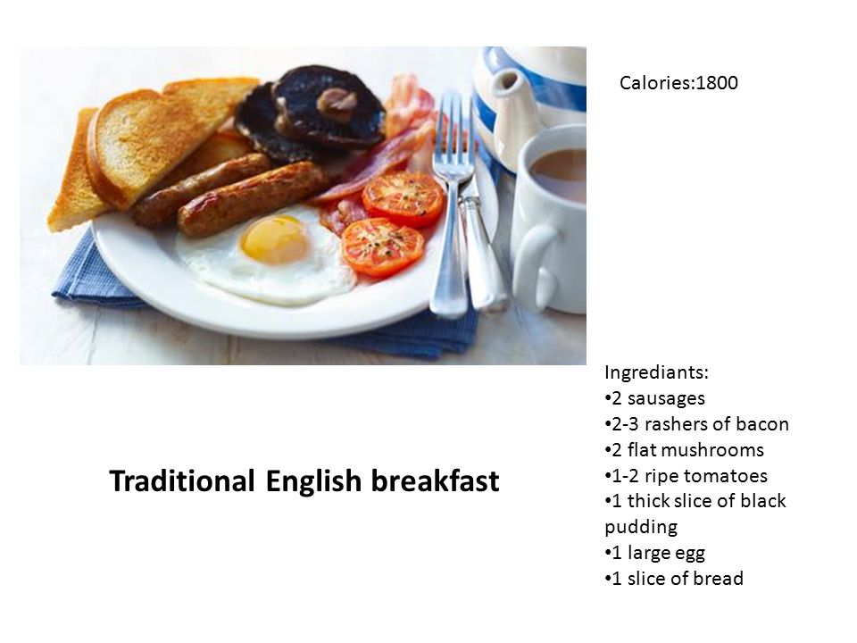 Ingrediants: 2 sausages 2-3 rashers of bacon 2 flat mushrooms 1-2 ripe tomatoes 1 thick slice of black pudding 1 large egg 1 slice of bread Traditional English breakfast Calories:1800