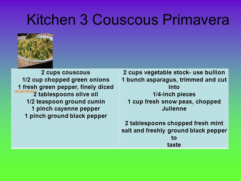 Kitchen 3 Couscous Primavera 2 cups couscous 1/2 cup chopped green onions 1 fresh green pepper, finely diced 2 tablespoons olive oil 1/2 teaspoon ground cumin 1 pinch cayenne pepper 1 pinch ground black pepper 2 cups vegetable stock- use bullion 1 bunch asparagus, trimmed and cut into 1/4-inch pieces 1 cup fresh snow peas, chopped Julienne 2 tablespoons chopped fresh mint salt and freshly ground black pepper to taste INGREDIENTS: