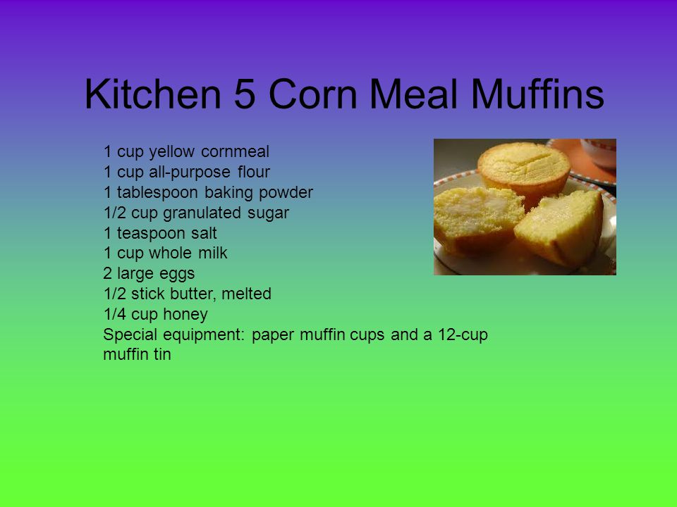 Kitchen 5 Corn Meal Muffins 1 cup yellow cornmeal 1 cup all-purpose flour 1 tablespoon baking powder 1/2 cup granulated sugar 1 teaspoon salt 1 cup whole milk 2 large eggs 1/2 stick butter, melted 1/4 cup honey Special equipment: paper muffin cups and a 12-cup muffin tin