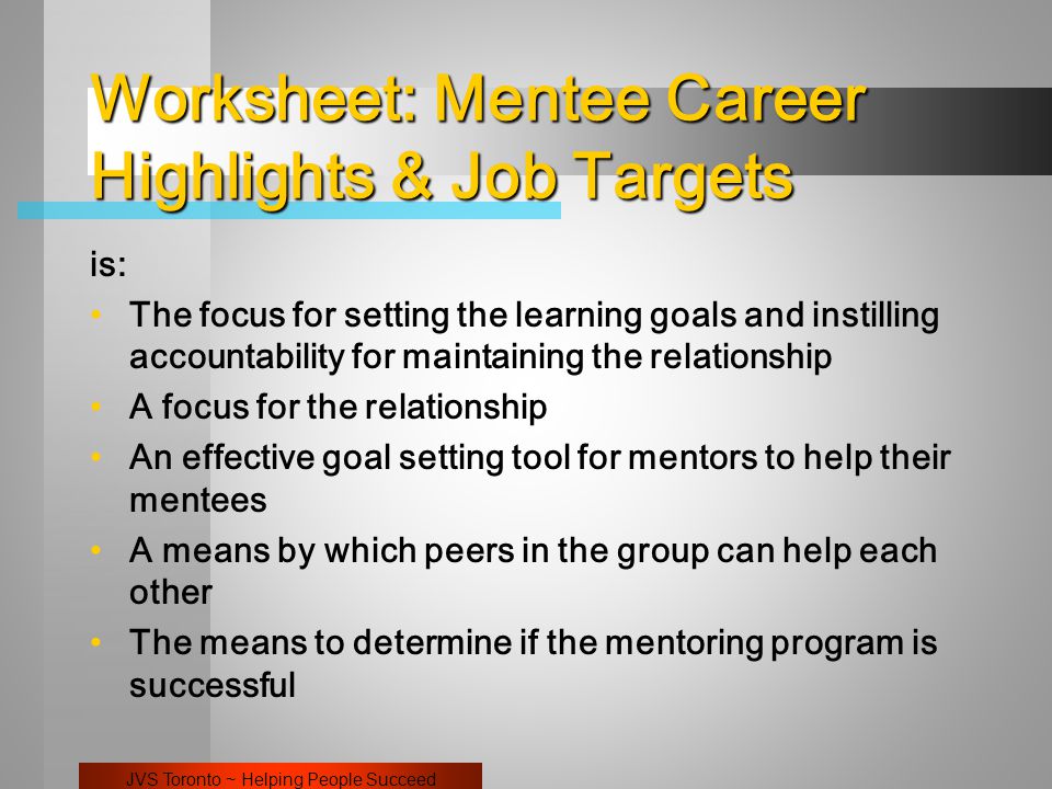 JVS Toronto ~ Helping People Succeed Worksheet: Mentee Career Highlights & Job Targets is: The focus for setting the learning goals and instilling accountability for maintaining the relationship A focus for the relationship An effective goal setting tool for mentors to help their mentees A means by which peers in the group can help each other The means to determine if the mentoring program is successful