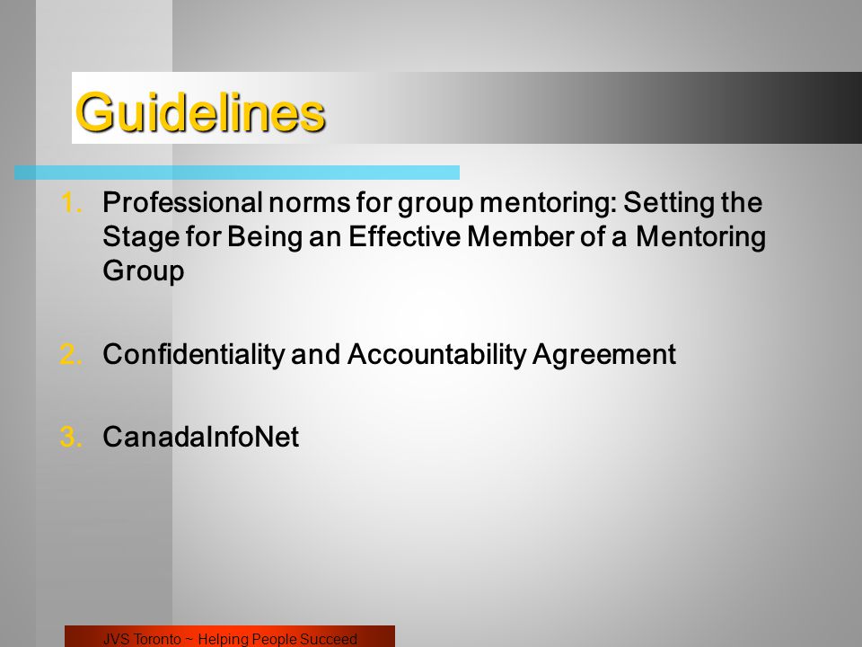 JVS Toronto ~ Helping People Succeed Guidelines 1.Professional norms for group mentoring: Setting the Stage for Being an Effective Member of a Mentoring Group 2.Confidentiality and Accountability Agreement 3.CanadaInfoNet