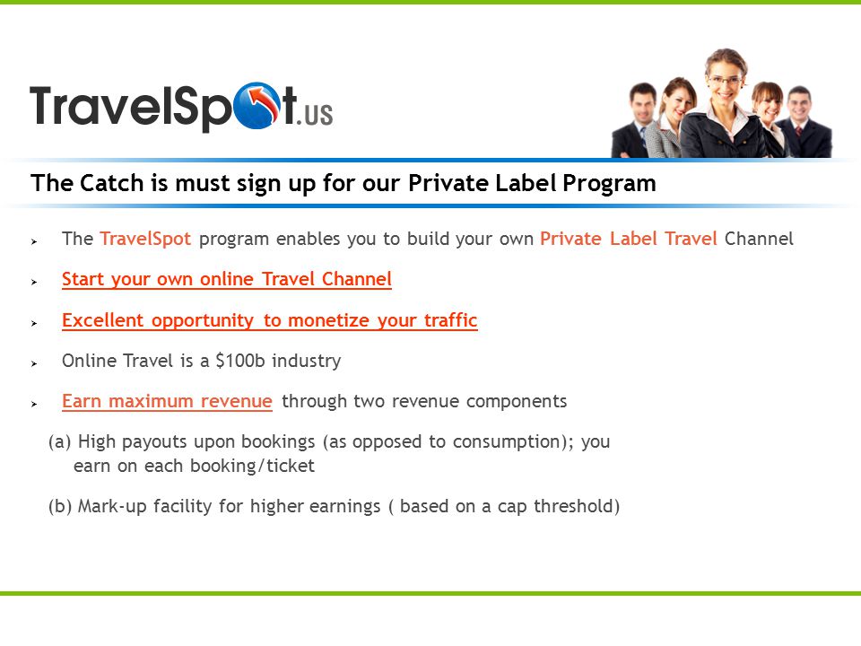 The Catch is must sign up for our Private Label Program  The TravelSpot program enables you to build your own Private Label Travel Channel  Start your own online Travel Channel  Excellent opportunity to monetize your traffic  Online Travel is a $100b industry  Earn maximum revenue through two revenue components (a) High payouts upon bookings (as opposed to consumption); you earn on each booking/ticket (b) Mark-up facility for higher earnings ( based on a cap threshold)