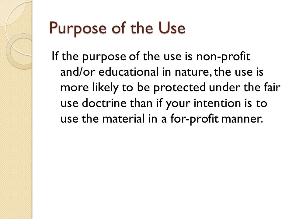 Purpose of the Use If the purpose of the use is non-profit and/or educational in nature, the use is more likely to be protected under the fair use doctrine than if your intention is to use the material in a for-profit manner.