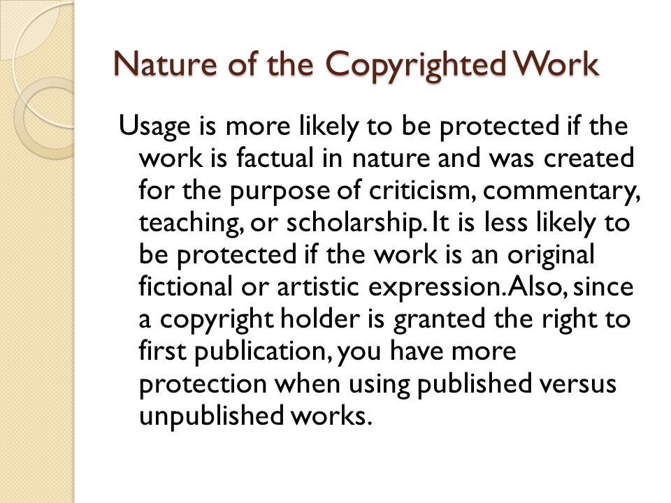 Nature of the Copyrighted Work Usage is more likely to be protected if the work is factual in nature and was created for the purpose of criticism, commentary, teaching, or scholarship.