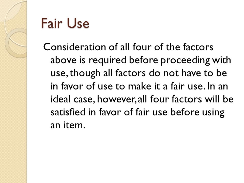 Fair Use Consideration of all four of the factors above is required before proceeding with use, though all factors do not have to be in favor of use to make it a fair use.