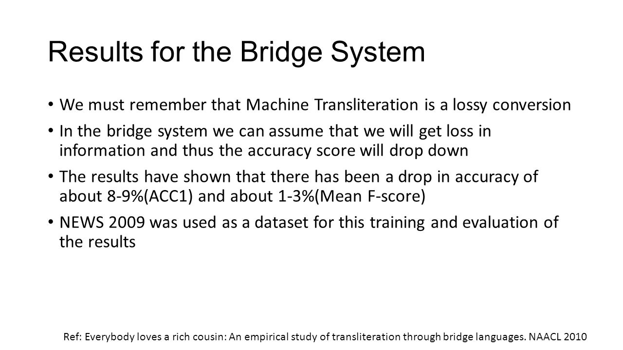 Results for the Bridge System We must remember that Machine Transliteration is a lossy conversion In the bridge system we can assume that we will get loss in information and thus the accuracy score will drop down The results have shown that there has been a drop in accuracy of about 8-9%(ACC1) and about 1-3%(Mean F-score) NEWS 2009 was used as a dataset for this training and evaluation of the results Ref: Everybody loves a rich cousin: An empirical study of transliteration through bridge languages.