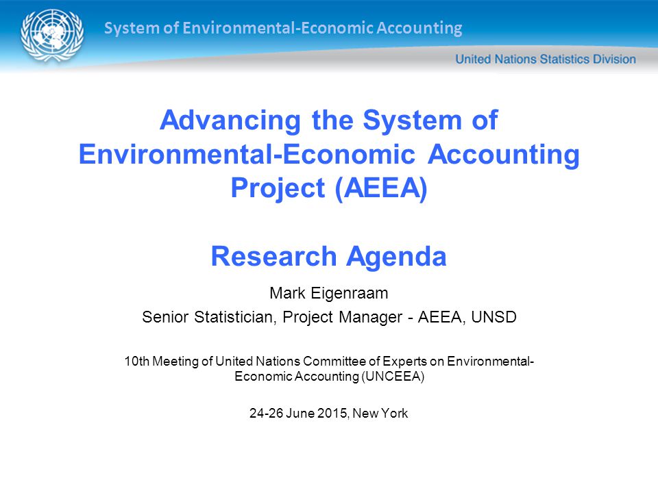 System of Environmental-Economic Accounting Advancing the System of Environmental-Economic Accounting Project (AEEA) Research Agenda Mark Eigenraam Senior Statistician, Project Manager - AEEA, UNSD 10th Meeting of United Nations Committee of Experts on Environmental- Economic Accounting (UNCEEA) June 2015, New York