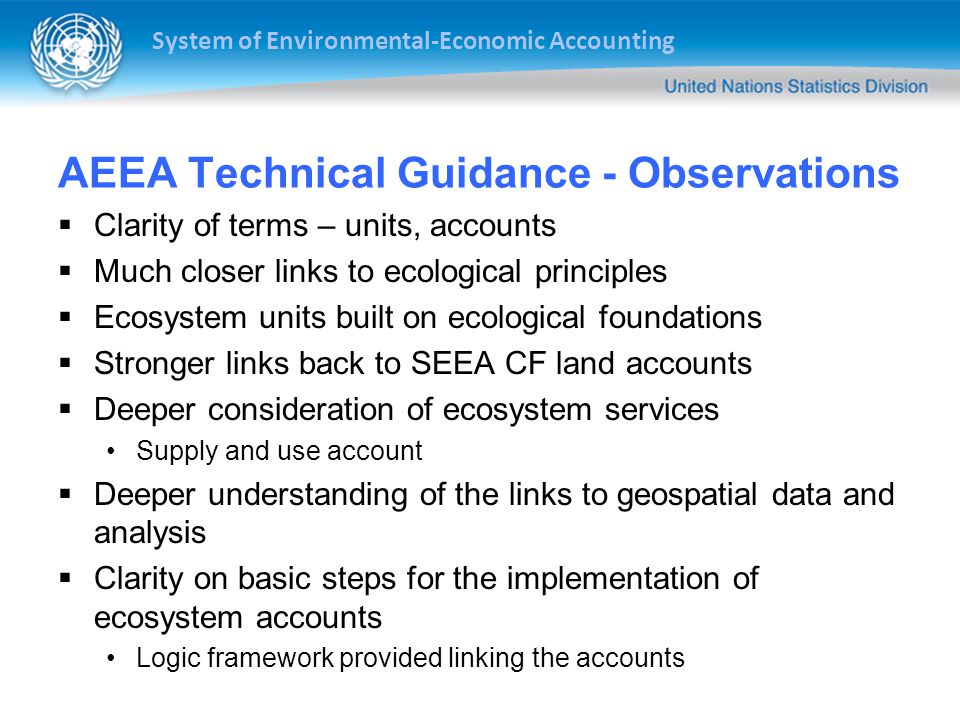 System of Environmental-Economic Accounting AEEA Technical Guidance - Observations  Clarity of terms – units, accounts  Much closer links to ecological principles  Ecosystem units built on ecological foundations  Stronger links back to SEEA CF land accounts  Deeper consideration of ecosystem services Supply and use account  Deeper understanding of the links to geospatial data and analysis  Clarity on basic steps for the implementation of ecosystem accounts Logic framework provided linking the accounts