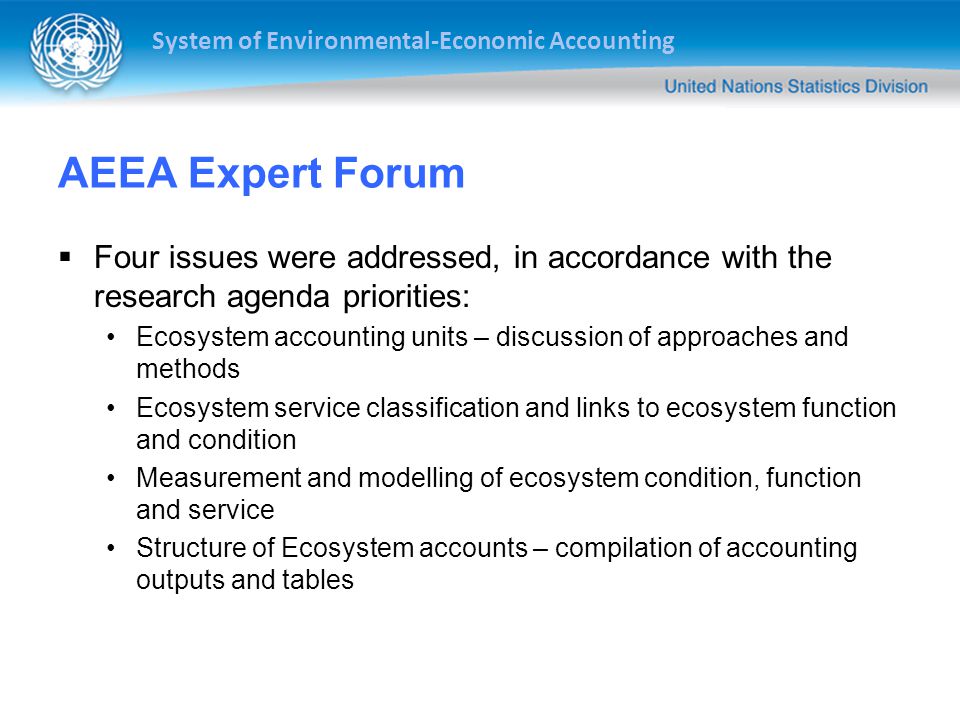 System of Environmental-Economic Accounting AEEA Expert Forum  Four issues were addressed, in accordance with the research agenda priorities: Ecosystem accounting units – discussion of approaches and methods Ecosystem service classification and links to ecosystem function and condition Measurement and modelling of ecosystem condition, function and service Structure of Ecosystem accounts – compilation of accounting outputs and tables