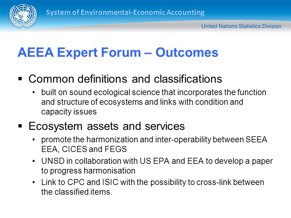 System of Environmental-Economic Accounting AEEA Expert Forum – Outcomes  Common definitions and classifications built on sound ecological science that incorporates the function and structure of ecosystems and links with condition and capacity issues  Ecosystem assets and services promote the harmonization and inter-operability between SEEA EEA, CICES and FEGS UNSD in collaboration with US EPA and EEA to develop a paper to progress harmonisation Link to CPC and ISIC with the possibility to cross-link between the classified items.