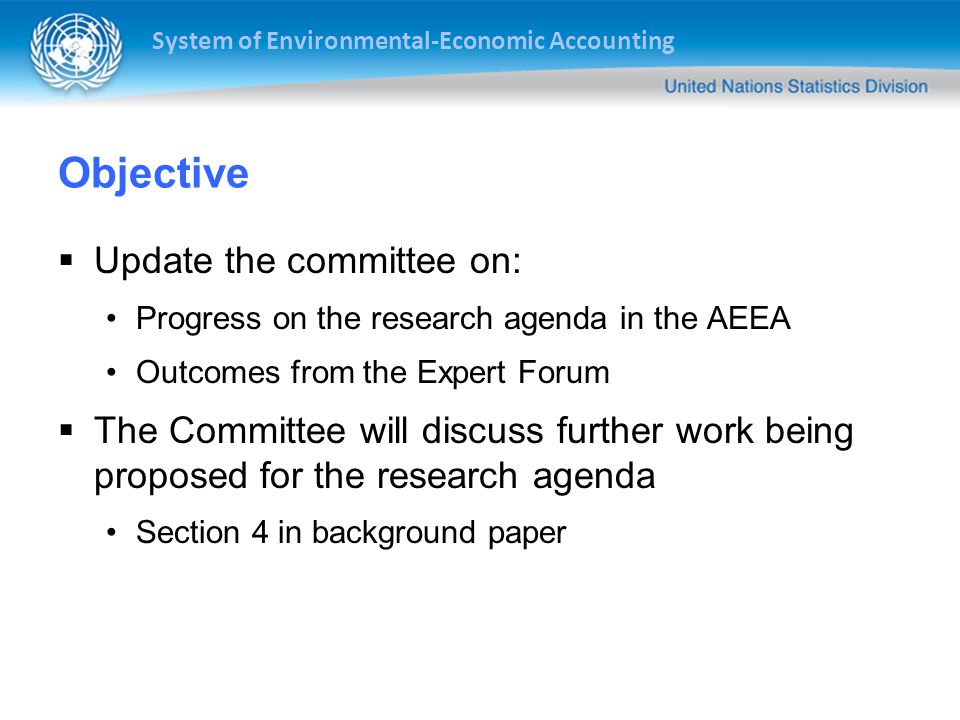 System of Environmental-Economic Accounting Objective  Update the committee on: Progress on the research agenda in the AEEA Outcomes from the Expert Forum  The Committee will discuss further work being proposed for the research agenda Section 4 in background paper