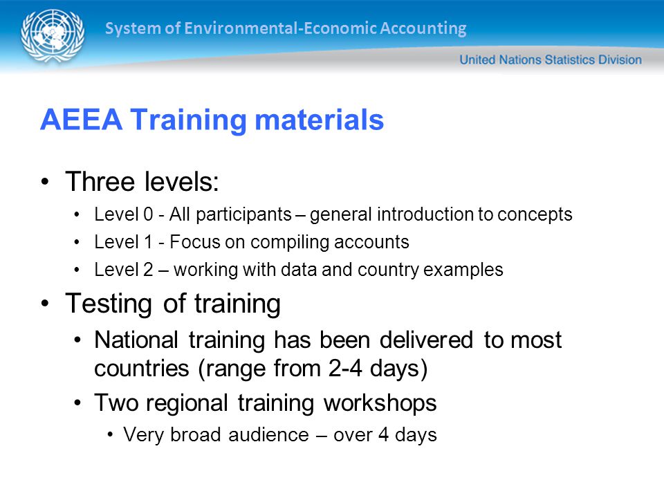 System of Environmental-Economic Accounting AEEA Training materials Three levels: Level 0 - All participants – general introduction to concepts Level 1 - Focus on compiling accounts Level 2 – working with data and country examples Testing of training National training has been delivered to most countries (range from 2-4 days) Two regional training workshops Very broad audience – over 4 days
