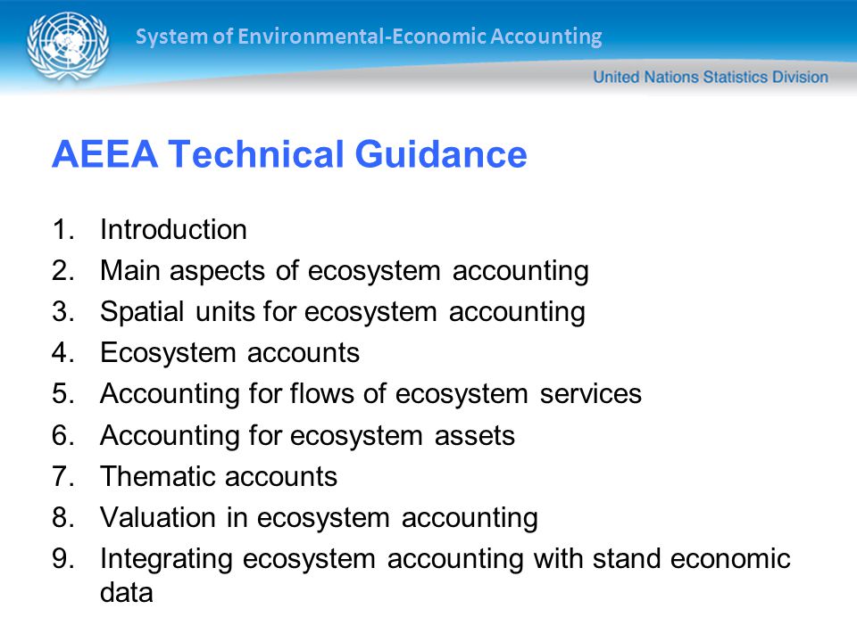 System of Environmental-Economic Accounting AEEA Technical Guidance 1.Introduction 2.Main aspects of ecosystem accounting 3.Spatial units for ecosystem accounting 4.Ecosystem accounts 5.Accounting for flows of ecosystem services 6.Accounting for ecosystem assets 7.Thematic accounts 8.Valuation in ecosystem accounting 9.Integrating ecosystem accounting with stand economic data